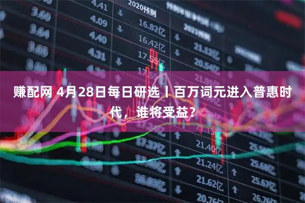 赚配网 4月28日每日研选丨百万词元进入普惠时代，谁将受益？