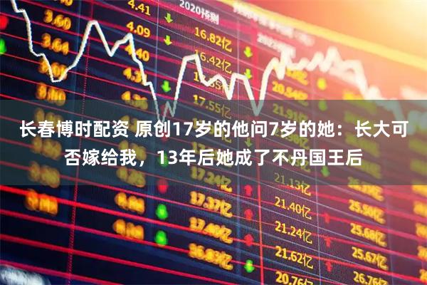 长春博时配资 原创17岁的他问7岁的她：长大可否嫁给我，13年后她成了不丹国王后