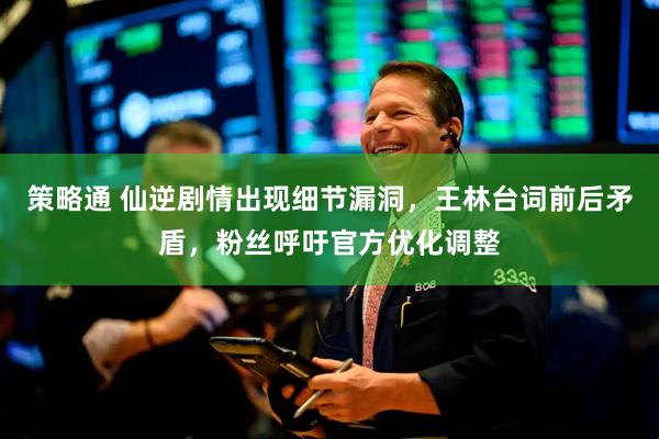 策略通 仙逆剧情出现细节漏洞，王林台词前后矛盾，粉丝呼吁官方优化调整