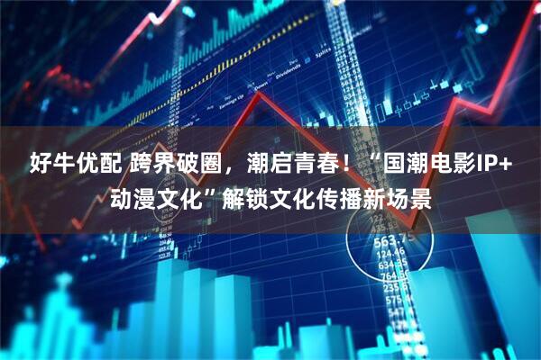 好牛优配 跨界破圈，潮启青春！“国潮电影IP+动漫文化”解锁文化传播新场景