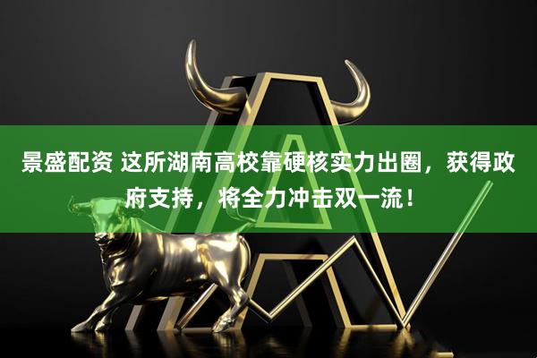 景盛配资 这所湖南高校靠硬核实力出圈，获得政府支持，将全力冲击双一流！