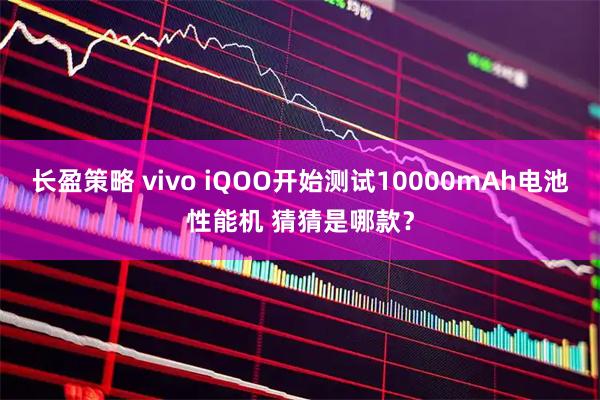 长盈策略 vivo iQOO开始测试10000mAh电池性能机 猜猜是哪款?