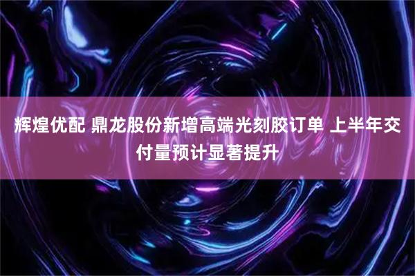 辉煌优配 鼎龙股份新增高端光刻胶订单 上半年交付量预计显著提升