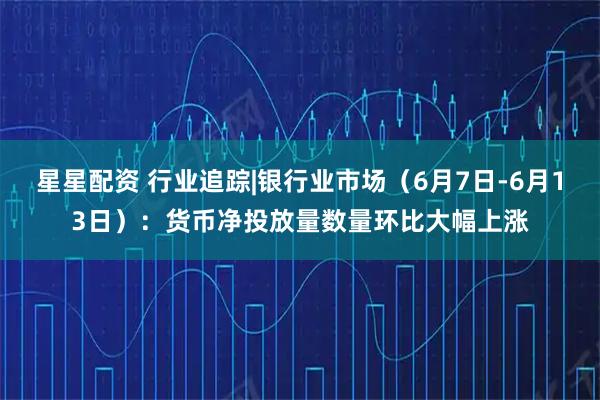 星星配资 行业追踪|银行业市场(6月7日-6月13日):货币净投放量数量环比大幅上涨