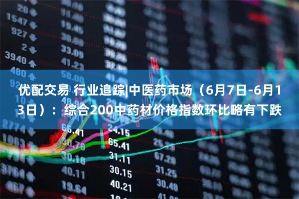 优配交易 行业追踪|中医药市场(6月7日-6月13日):综合200中药材价格指数环比略有下跌
