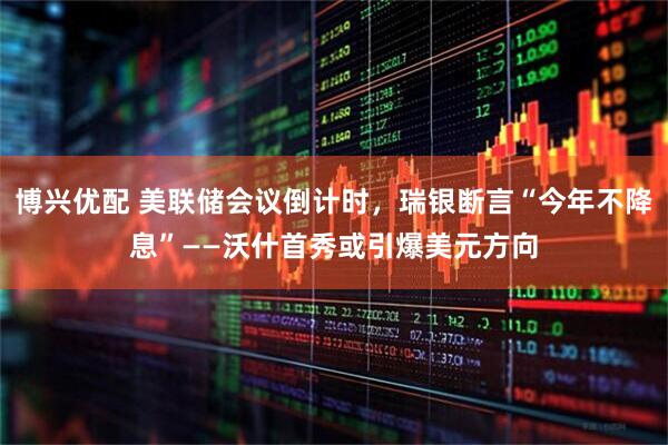 博兴优配 美联储会议倒计时，瑞银断言“今年不降息”——沃什首秀或引爆美元方向