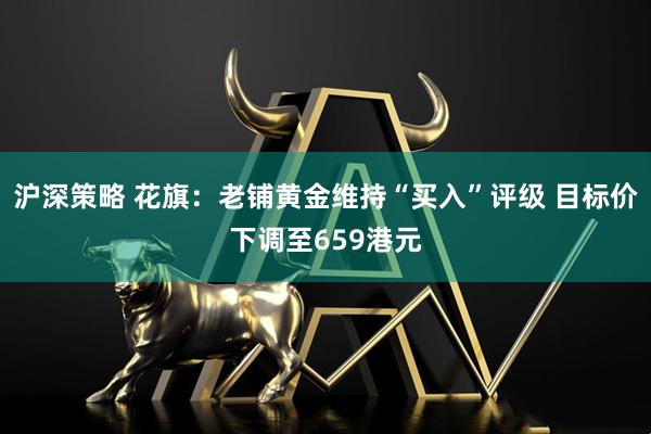 沪深策略 花旗：老铺黄金维持“买入”评级 目标价下调至659港元