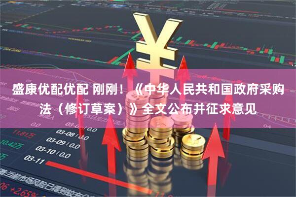 盛康优配优配 刚刚！《中华人民共和国政府采购法（修订草案）》全文公布并征求意见