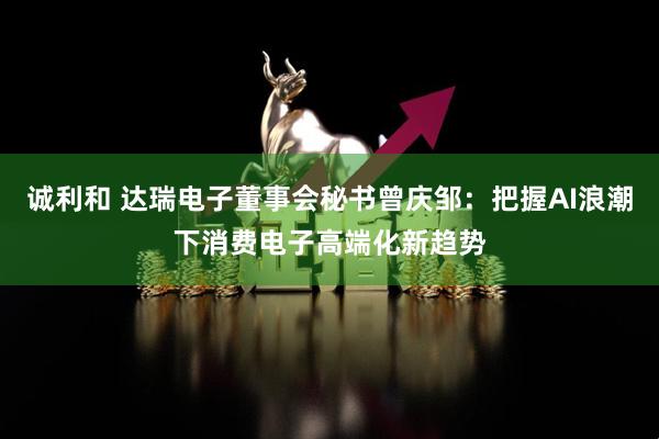诚利和 达瑞电子董事会秘书曾庆邹：把握AI浪潮下消费电子高端化新趋势