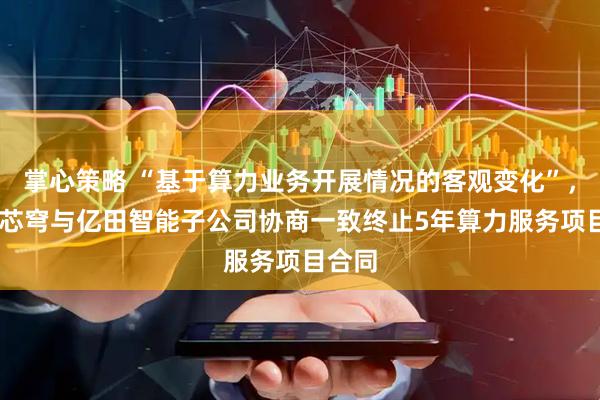 掌心策略 “基于算力业务开展情况的客观变化”， 无问芯穹与亿田智能子公司协商一致终止5年算力服务项目合同