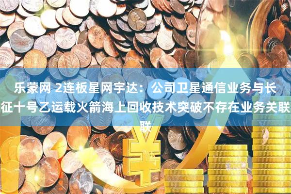 乐蒙网 2连板星网宇达：公司卫星通信业务与长征十号乙运载火箭海上回收技术突破不存在业务关联