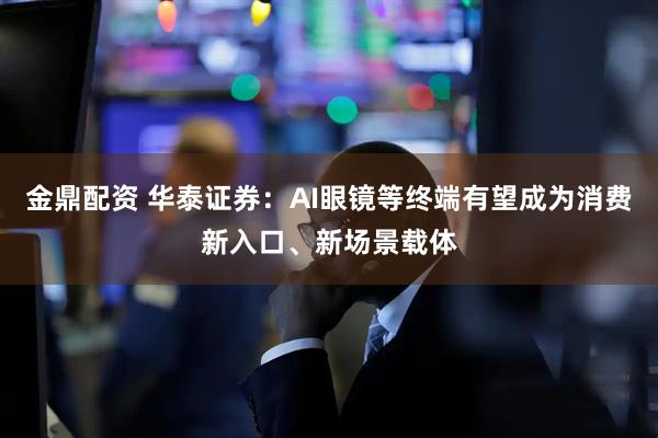 金鼎配资 华泰证券：AI眼镜等终端有望成为消费新入口、新场景载体