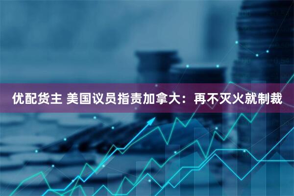 优配货主 美国议员指责加拿大：再不灭火就制裁