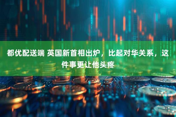 都优配送端 英国新首相出炉，比起对华关系，这件事更让他头疼