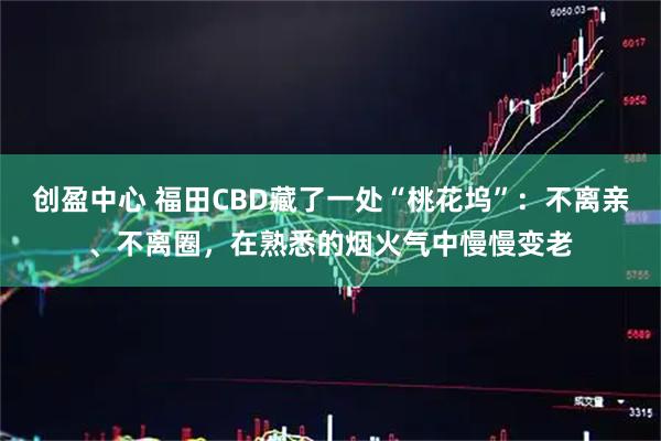 创盈中心 福田CBD藏了一处“桃花坞”：不离亲、不离圈，在熟悉的烟火气中慢慢变老