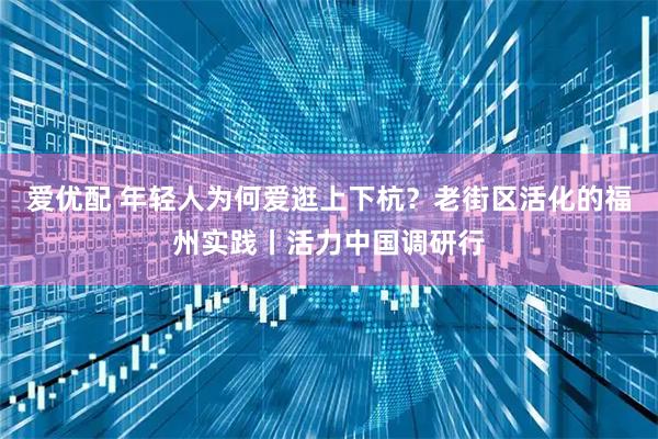 爱优配 年轻人为何爱逛上下杭？老街区活化的福州实践丨活力中国调研行