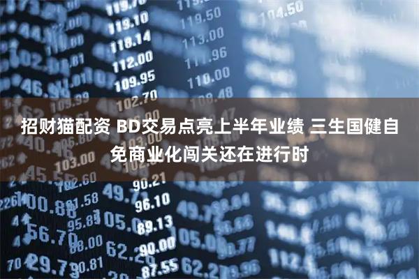 招财猫配资 BD交易点亮上半年业绩 三生国健自免商业化闯关还在进行时